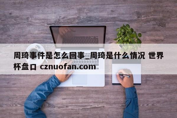 周琦事件是怎么回事_周琦是什么情况 世界杯盘口 cznuofan.com
