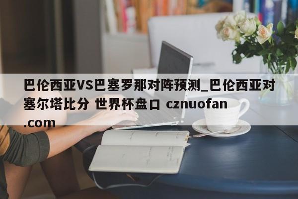 巴伦西亚VS巴塞罗那对阵预测_巴伦西亚对塞尔塔比分 世界杯盘口 cznuofan.com
