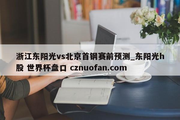 浙江东阳光vs北京首钢赛前预测_东阳光h股 世界杯盘口 cznuofan.com