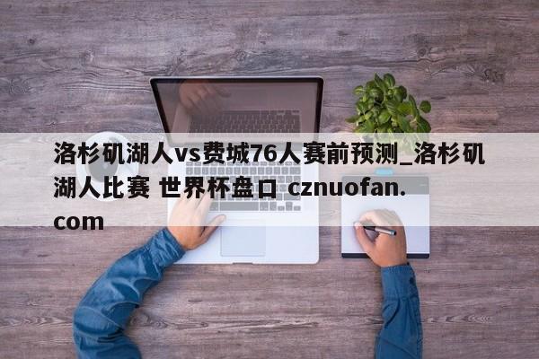 洛杉矶湖人vs费城76人赛前预测_洛杉矶湖人比赛 世界杯盘口 cznuofan.com
