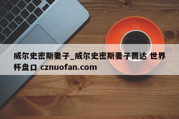 威尔史密斯妻子_威尔史密斯妻子贾达 世界杯盘口 cznuofan.com