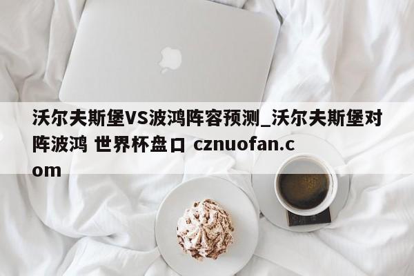 沃尔夫斯堡VS波鸿阵容预测_沃尔夫斯堡对阵波鸿 世界杯盘口 cznuofan.com