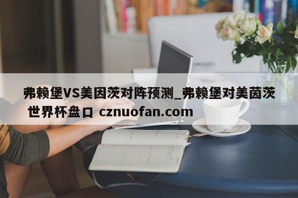 弗赖堡VS美因茨对阵预测_弗赖堡对美茵茨 世界杯盘口 cznuofan.com