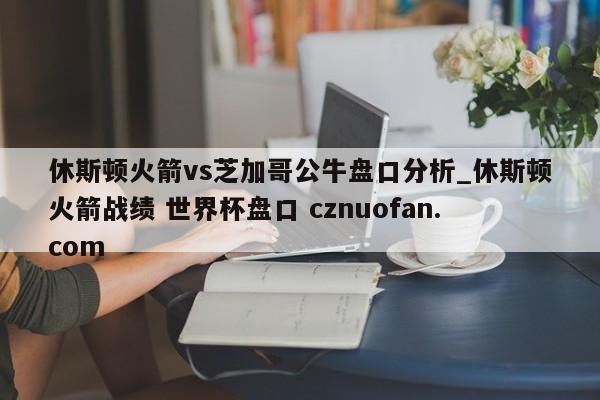 休斯顿火箭vs芝加哥公牛盘口分析_休斯顿火箭战绩 世界杯盘口 cznuofan.com