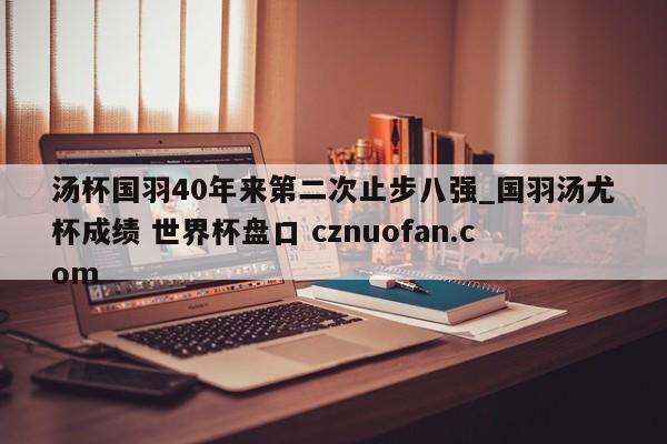 汤杯国羽40年来第二次止步八强_国羽汤尤杯成绩 世界杯盘口 cznuofan.com
