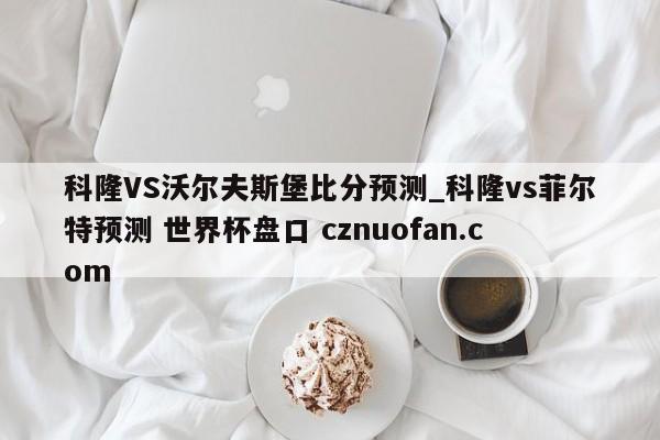 科隆VS沃尔夫斯堡比分预测_科隆vs菲尔特预测 世界杯盘口 cznuofan.com