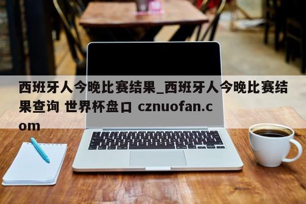 西班牙人今晚比赛结果_西班牙人今晚比赛结果查询 世界杯盘口 cznuofan.com