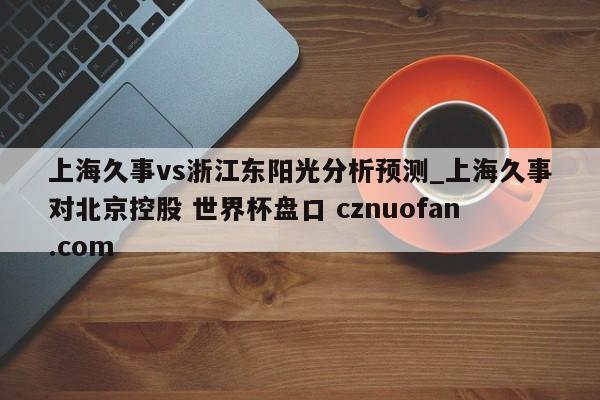 上海久事vs浙江东阳光分析预测_上海久事对北京控股 世界杯盘口 cznuofan.com