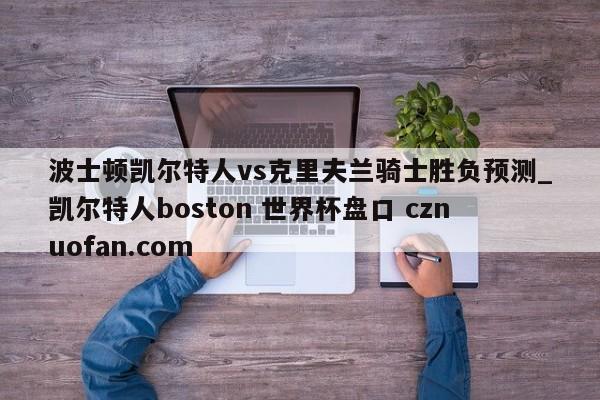 波士顿凯尔特人vs克里夫兰骑士胜负预测_凯尔特人boston 世界杯盘口 cznuofan.com
