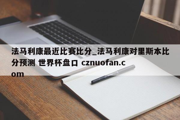 法马利康最近比赛比分_法马利康对里斯本比分预测 世界杯盘口 cznuofan.com