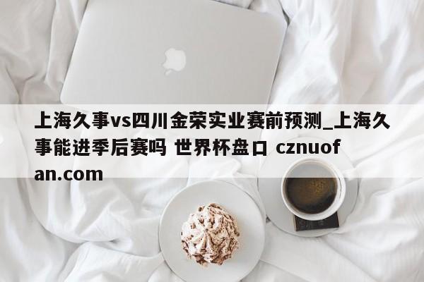 上海久事vs四川金荣实业赛前预测_上海久事能进季后赛吗 世界杯盘口 cznuofan.com