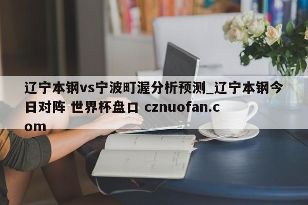 辽宁本钢vs宁波町渥分析预测_辽宁本钢今日对阵 世界杯盘口 cznuofan.com