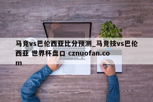 马竞vs巴伦西亚比分预测_马竞技vs巴伦西亚 世界杯盘口 cznuofan.com