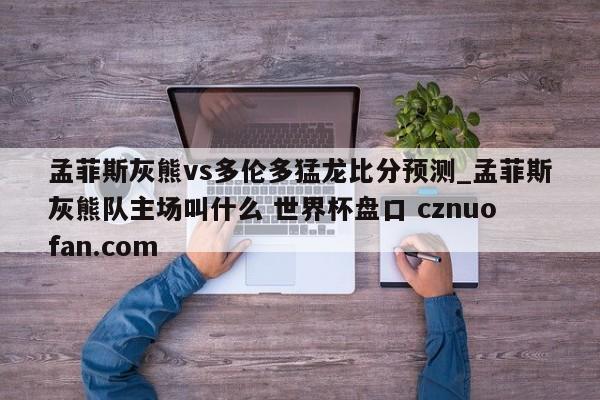 孟菲斯灰熊vs多伦多猛龙比分预测_孟菲斯灰熊队主场叫什么 世界杯盘口 cznuofan.com