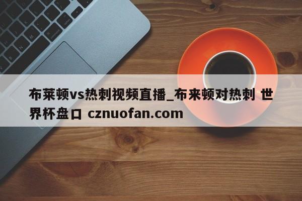 布莱顿vs热刺视频直播_布来顿对热刺 世界杯盘口 cznuofan.com