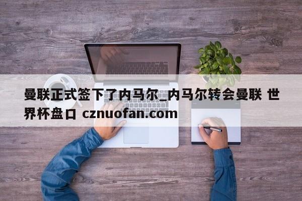 曼联正式签下了内马尔_内马尔转会曼联 世界杯盘口 cznuofan.com