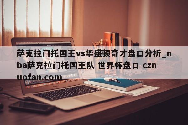 萨克拉门托国王vs华盛顿奇才盘口分析_nba萨克拉门托国王队 世界杯盘口 cznuofan.com