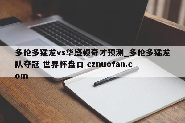 多伦多猛龙vs华盛顿奇才预测_多伦多猛龙队夺冠 世界杯盘口 cznuofan.com