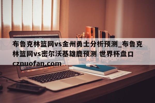 布鲁克林篮网vs金州勇士分析预测_布鲁克林篮网vs密尔沃基雄鹿预测 世界杯盘口 cznuofan.com