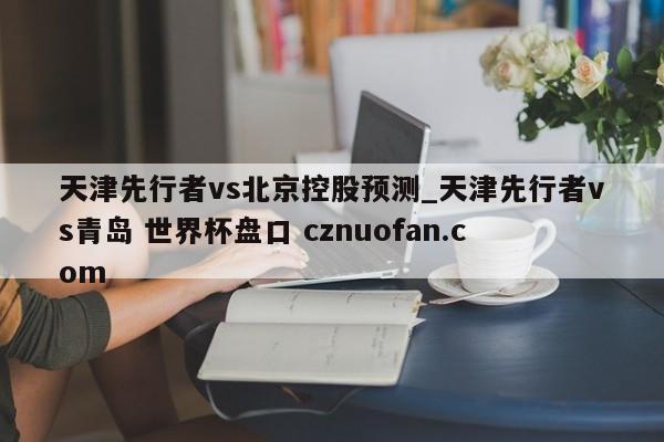 天津先行者vs北京控股预测_天津先行者vs青岛 世界杯盘口 cznuofan.com