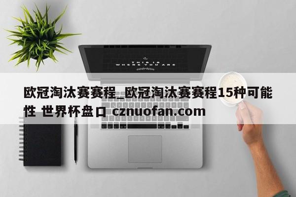 欧冠淘汰赛赛程_欧冠淘汰赛赛程15种可能性 世界杯盘口 cznuofan.com