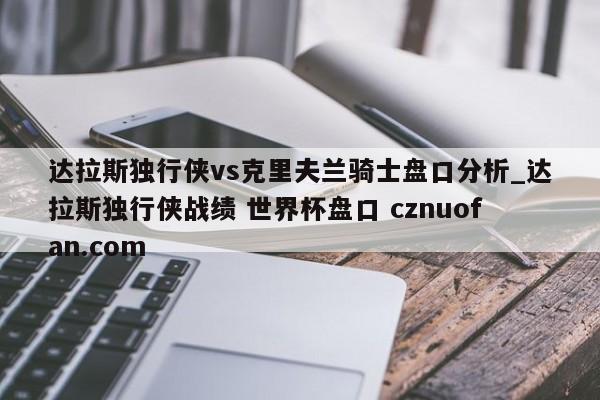 达拉斯独行侠vs克里夫兰骑士盘口分析_达拉斯独行侠战绩 世界杯盘口 cznuofan.com