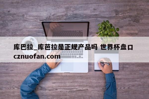 库巴拉_库芭拉是正规产品吗 世界杯盘口 cznuofan.com