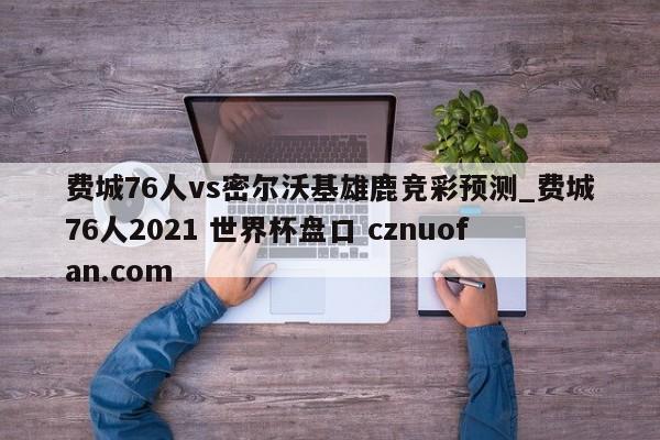 费城76人vs密尔沃基雄鹿竞彩预测_费城76人2021 世界杯盘口 cznuofan.com