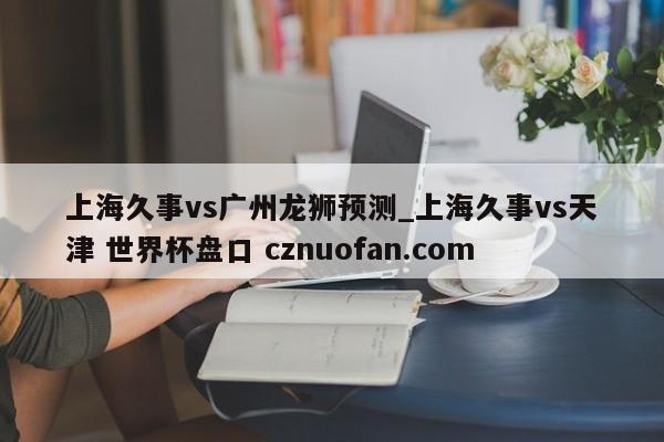 上海久事vs广州龙狮预测_上海久事vs天津 世界杯盘口 cznuofan.com