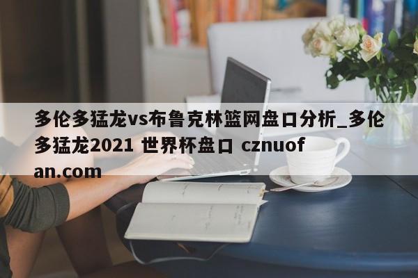 多伦多猛龙vs布鲁克林篮网盘口分析_多伦多猛龙2021 世界杯盘口 cznuofan.com