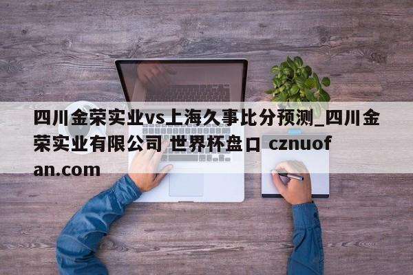 四川金荣实业vs上海久事比分预测_四川金荣实业有限公司 世界杯盘口 cznuofan.com