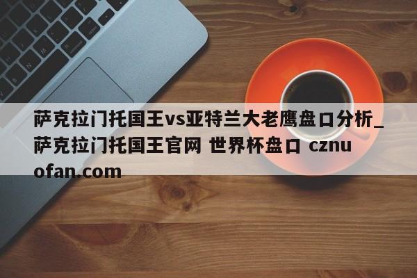 萨克拉门托国王vs亚特兰大老鹰盘口分析_萨克拉门托国王官网 世界杯盘口 cznuofan.com