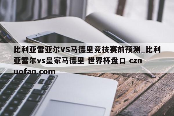 比利亚雷亚尔VS马德里竞技赛前预测_比利亚雷尔vs皇家马德里 世界杯盘口 cznuofan.com