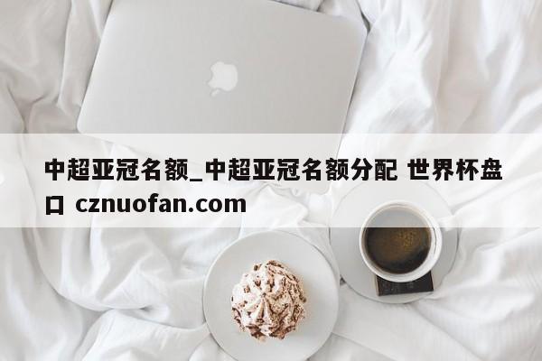 中超亚冠名额_中超亚冠名额分配 世界杯盘口 cznuofan.com