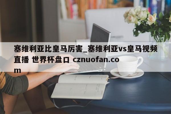 塞维利亚比皇马厉害_塞维利亚vs皇马视频直播 世界杯盘口 cznuofan.com