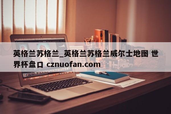 英格兰苏格兰_英格兰苏格兰威尔士地图 世界杯盘口 cznuofan.com