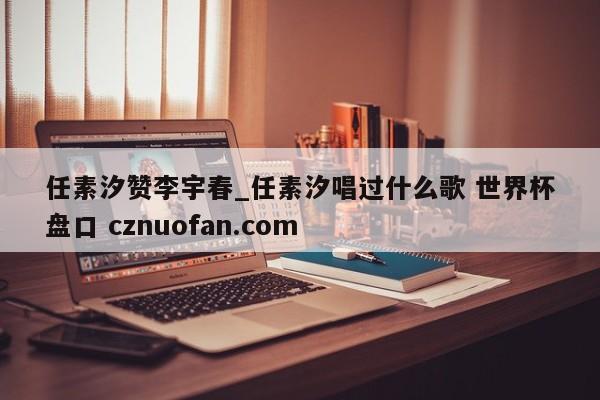 任素汐赞李宇春_任素汐唱过什么歌 世界杯盘口 cznuofan.com