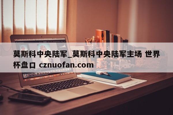 莫斯科中央陆军_莫斯科中央陆军主场 世界杯盘口 cznuofan.com