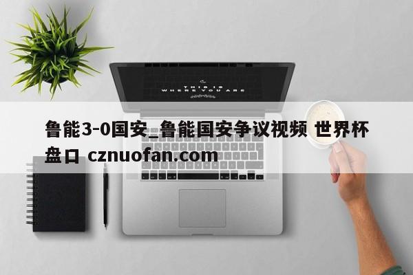 鲁能3-0国安_鲁能国安争议视频 世界杯盘口 cznuofan.com
