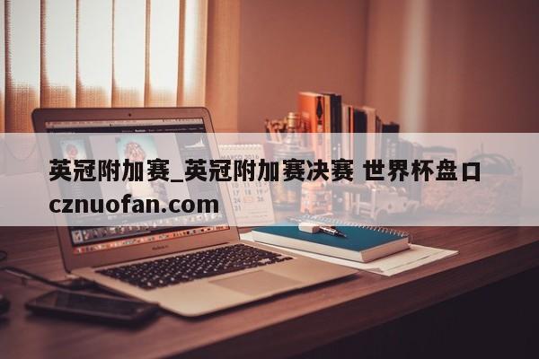 英冠附加赛_英冠附加赛决赛 世界杯盘口 cznuofan.com