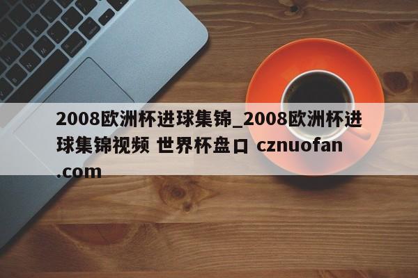 2008欧洲杯进球集锦_2008欧洲杯进球集锦视频 世界杯盘口 cznuofan.com