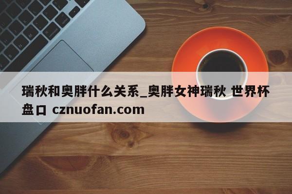 瑞秋和奥胖什么关系_奥胖女神瑞秋 世界杯盘口 cznuofan.com