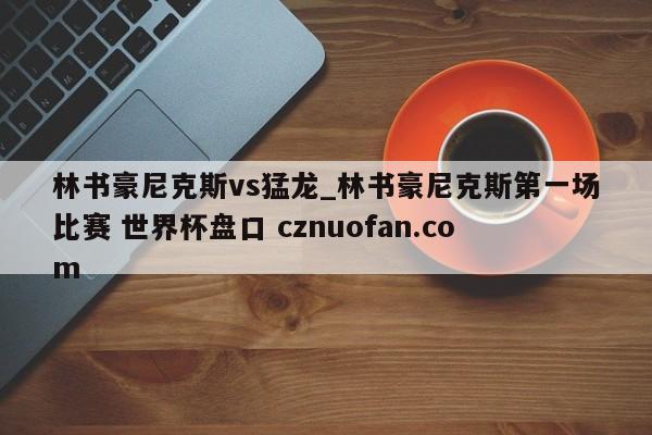 林书豪尼克斯vs猛龙_林书豪尼克斯第一场比赛 世界杯盘口 cznuofan.com
