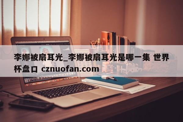 李娜被扇耳光_李娜被扇耳光是哪一集 世界杯盘口 cznuofan.com