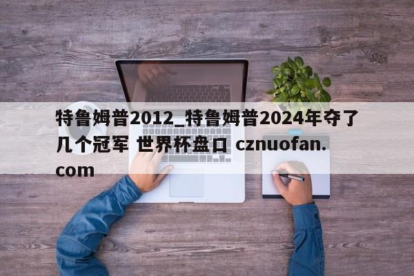 特鲁姆普2012_特鲁姆普2024年夺了几个冠军 世界杯盘口 cznuofan.com