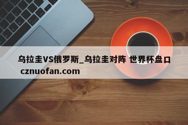 乌拉圭VS俄罗斯_乌拉圭对阵 世界杯盘口 cznuofan.com